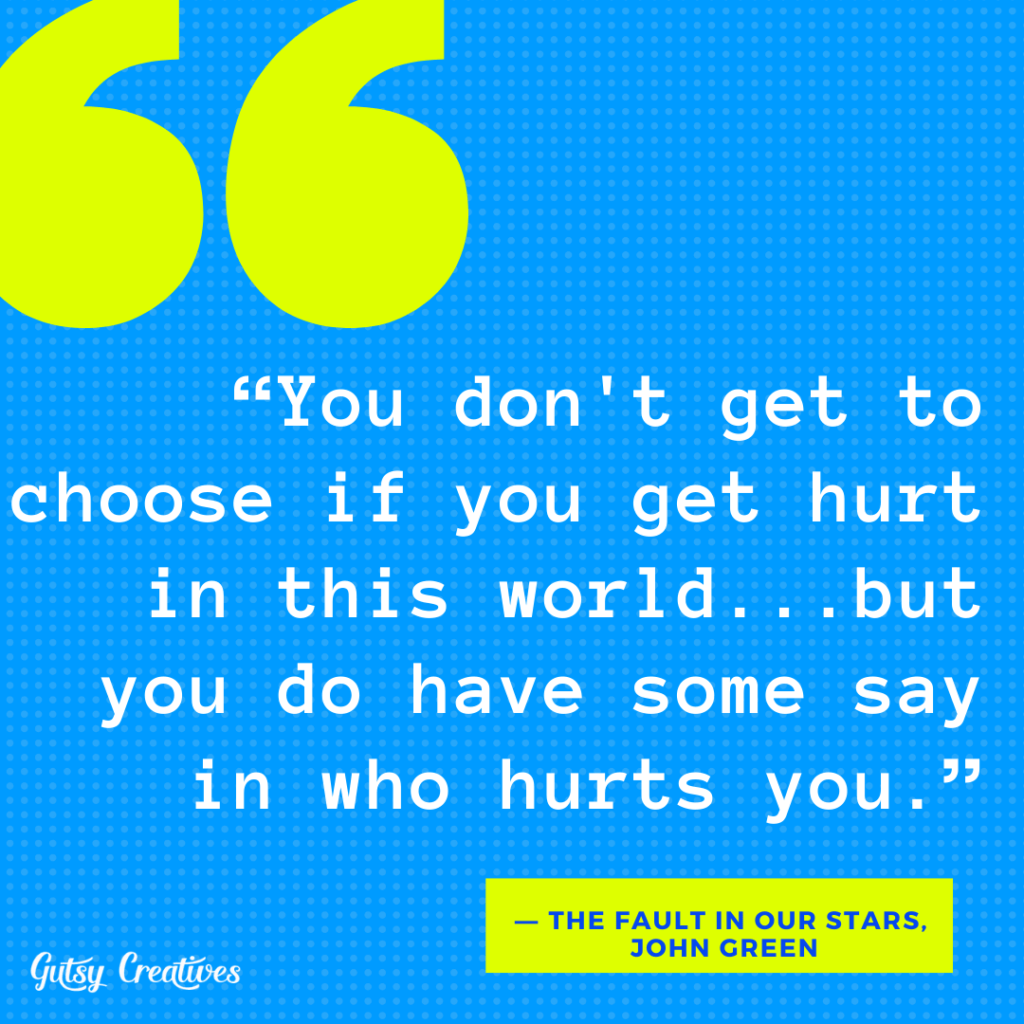 “You don't get to choose if you get hurt in this world...but you do have some say in who hurts you.”
― The Fault in Our Stars, John Green
